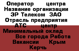 Оператор Call-центра › Название организации ­ ЭР-Телеком, ЗАО › Отрасль предприятия ­ АТС, call-центр › Минимальный оклад ­ 25 000 - Все города Работа » Вакансии   . Крым,Керчь